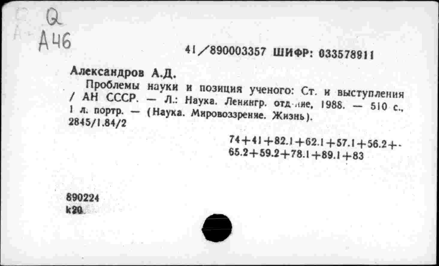 ﻿о.
АЧ6
41/890003357 ШИФР: 0335789Н
Александров А.Д.
, АПм°?ггои Наупи Л П03ИЦИЯ ученого: Ст- « выступления
/ Ап СССР. — Л.: Наука. Ленингр. отд ине, 1988. — 510 с. л. портр. — (Наука. Мировоззрение. Жизнь)
2845/1.84/2
744-41+82.1+62.1+57.1+ 56.2+-
65.2+59.2+78.1+89.1+83
890224 к 20